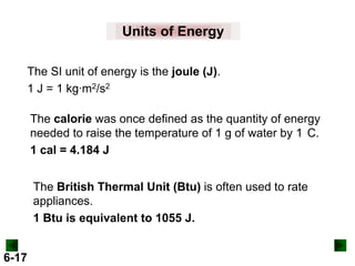 Units of Energy
The SI unit of energy is the joule (J).
1 J = 1 kg∙m2/s2
The calorie was once defined as the quantity of energy
needed to raise the temperature of 1 g of water by 1 C.
1 cal = 4.184 J
The British Thermal Unit (Btu) is often used to rate
appliances.
1 Btu is equivalent to 1055 J.
6-17

 
