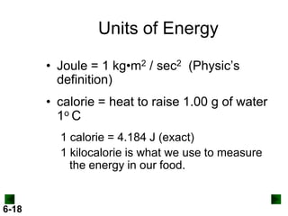 Units of Energy
• Joule = 1 kg•m2 / sec2 (Physic’s
definition)
• calorie = heat to raise 1.00 g of water
1o C
1 calorie = 4.184 J (exact)
1 kilocalorie is what we use to measure
the energy in our food.

6-18

 