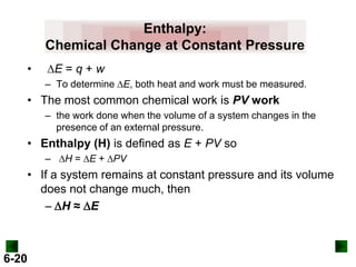 Enthalpy:
Chemical Change at Constant Pressure
•

DE = q + w
– To determine DE, both heat and work must be measured.

• The most common chemical work is PV work
– the work done when the volume of a system changes in the
presence of an external pressure.

• Enthalpy (H) is defined as E + PV so
– DH = DE + DPV

• If a system remains at constant pressure and its volume
does not change much, then
- DH ≈ DE

6-20

 