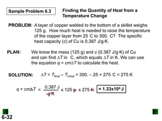 Sample Problem 6.3

Finding the Quantity of Heat from a
Temperature Change

PROBLEM: A layer of copper welded to the bottom of a skillet weighs
125 g. How much heat is needed to raise the temperature
of the copper layer from 25 C to 300. C? The specific
heat capacity (c) of Cu is 0.387 J/g∙K.
PLAN:

We know the mass (125 g) and c (0.387 J/g∙K) of Cu
and can find DT in C, which equals DT in K. We can use
the equation q = cmDT to calculate the heat.

SOLUTION:

DT = Tfinal – Tinitial = 300. – 25 = 275 C = 275 K

q = cmDT = 0.387 J x 125 g x 275 K
g∙K

6-32

= 1.33x104 J

 