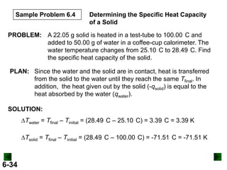 Sample Problem 6.4

Determining the Specific Heat Capacity
of a Solid

PROBLEM: A 22.05 g solid is heated in a test-tube to 100.00 C and
added to 50.00 g of water in a coffee-cup calorimeter. The
water temperature changes from 25.10 C to 28.49 C. Find
the specific heat capacity of the solid.
PLAN: Since the water and the solid are in contact, heat is transferred
from the solid to the water until they reach the same Tfinal. In
addition, the heat given out by the solid (-qsolid) is equal to the
heat absorbed by the water (qwater).
SOLUTION:
DTwater = Tfinal – Tinitial = (28.49 C – 25.10 C) = 3.39 C = 3.39 K

DTsolid = Tfinal – Tinitial = (28.49 C – 100.00 C) = -71.51 C = -71.51 K

6-34

 