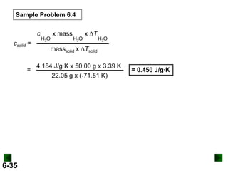 Sample Problem 6.4
c
csolid =

=

6-35

H2O

x mass

H2O

x DT

H2O

masssolid x DTsolid
4.184 J/g∙K x 50.00 g x 3.39 K
22.05 g x (-71.51 K)

= 0.450 J/g∙K

 