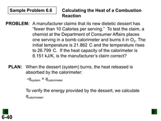 Sample Problem 6.6

Calculating the Heat of a Combustion
Reaction

PROBLEM: A manufacturer claims that its new dietetic dessert has
“fewer than 10 Calories per serving.” To test the claim, a
chemist at the Department of Consumer Affairs places
one serving in a bomb calorimeter and burns it in O2. The
initial temperature is 21.862 C and the temperature rises
to 26.799 C. If the heat capacity of the calorimeter is
8.151 kJ/K, is the manufacturer’s claim correct?
PLAN: When the dessert (system) burns, the heat released is
absorbed by the calorimeter:
-qsystem = qcalorimeter
To verify the energy provided by the dessert, we calculate
qcalorimeter.

6-40

 