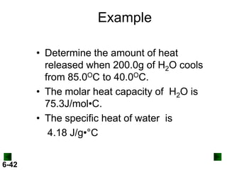 Example
• Determine the amount of heat
released when 200.0g of H2O cools
from 85.0OC to 40.0OC.
• The molar heat capacity of H2O is
75.3J/mol•C.
• The specific heat of water is
4.18 J/g•°C
6-42

 