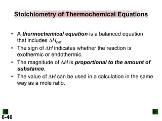 Stoichiometry of Thermochemical Equations
• A thermochemical equation is a balanced equation
that includes DHrxn.
• The sign of DH indicates whether the reaction is
exothermic or endothermic.
• The magnitude of DH is proportional to the amount of
substance.
• The value of DH can be used in a calculation in the same
way as a mole ratio.

6-46

 