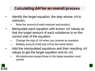 Calculating ΔH for an overall process
Identify the target equation, the step whose DH is
unknown.

•
–

Manipulate each equation with known DH values so
that the target amount of each substance is on the
correct side of the equation.

•

–
–

Change the sign of DH when you reverse an equation.
Multiply amount (mol) and DH by the same factor.

Add the manipulated equations and their resulting DH
values to get the target equation and its DH.

•
–

6-53

Note the amount of each reactant and product.

All substances except those in the target equation must
cancel.

 