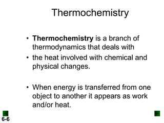 Thermochemistry
• Thermochemistry is a branch of
thermodynamics that deals with
• the heat involved with chemical and
physical changes.
• When energy is transferred from one
object to another it appears as work
and/or heat.
6-6

 