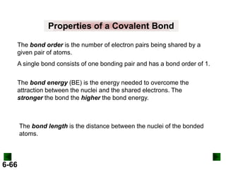 Properties of a Covalent Bond
The bond order is the number of electron pairs being shared by a
given pair of atoms.

A single bond consists of one bonding pair and has a bond order of 1.
The bond energy (BE) is the energy needed to overcome the
attraction between the nuclei and the shared electrons. The
stronger the bond the higher the bond energy.

The bond length is the distance between the nuclei of the bonded
atoms.

6-66

 