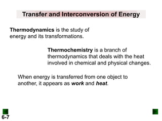 Transfer and Interconversion of Energy
Thermodynamics is the study of
energy and its transformations.
Thermochemistry is a branch of
thermodynamics that deals with the heat
involved in chemical and physical changes.
When energy is transferred from one object to
another, it appears as work and heat.

6-7

 
