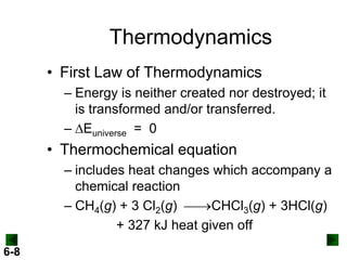 Thermodynamics
• First Law of Thermodynamics
– Energy is neither created nor destroyed; it
is transformed and/or transferred.
– DEuniverse = 0

• Thermochemical equation
– includes heat changes which accompany a
chemical reaction
– CH4(g) + 3 Cl2(g) CHCl3(g) + 3HCl(g)
+ 327 kJ heat given off
6-8

 