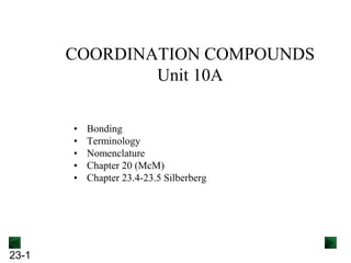 23-1
COORDINATION COMPOUNDS
Unit 10A
• Bonding
• Terminology
• Nomenclature
• Chapter 20 (McM)
• Chapter 23.4-23.5 Silberberg
 