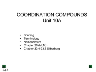 23-1
COORDINATION COMPOUNDS
Unit 10A
• Bonding
• Terminology
• Nomenclature
• Chapter 20 (McM)
• Chapter 23.4-23.5 Silberberg
 