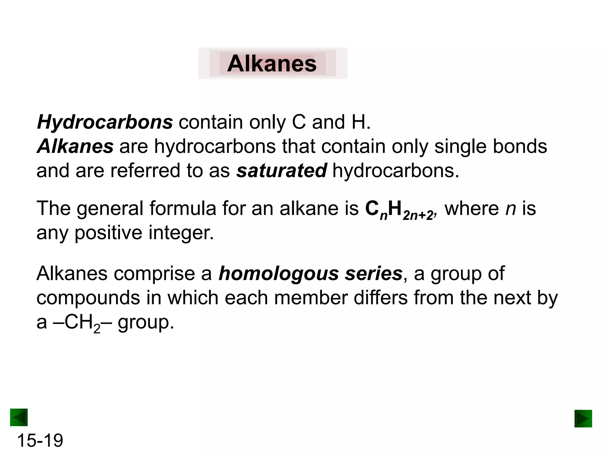 Alkanes
Hydrocarbons contain only C and H.
Alkanes are hydrocarbons that contain only single bonds
and are referred to as saturated hydrocarbons.
The general formula for an alkane is CnH2n+2, where n is
any positive integer.
Alkanes comprise a homologous series, a group of
compounds in which each member differs from the next by
a –CH2– group.

15-19

 