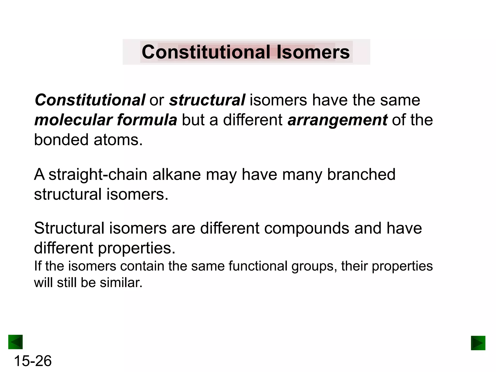 Constitutional Isomers
Constitutional or structural isomers have the same
molecular formula but a different arrangement of the
bonded atoms.
A straight-chain alkane may have many branched
structural isomers.
Structural isomers are different compounds and have
different properties.
If the isomers contain the same functional groups, their properties
will still be similar.

15-26

 