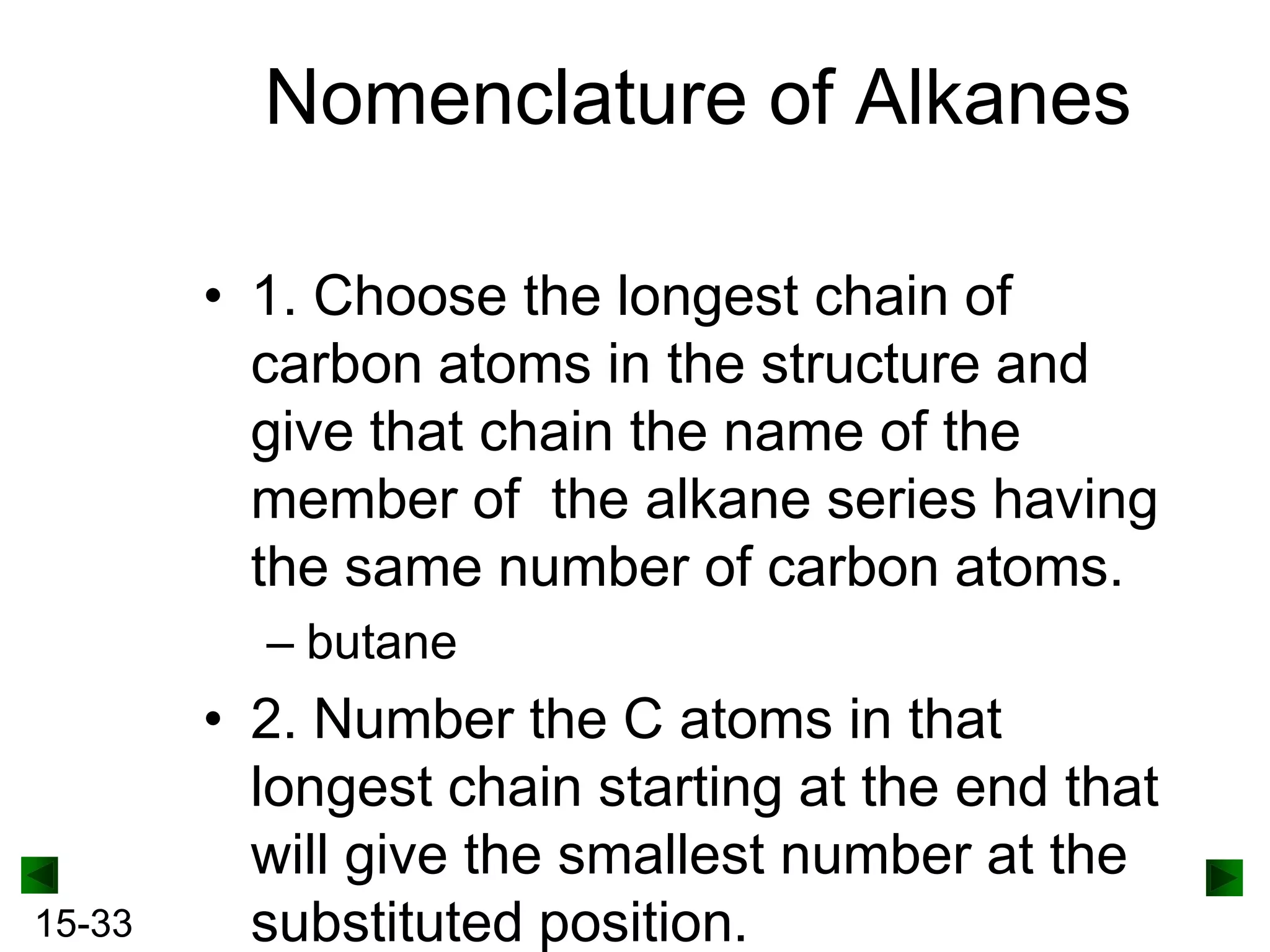 Nomenclature of Alkanes
• 1. Choose the longest chain of
carbon atoms in the structure and
give that chain the name of the
member of the alkane series having
the same number of carbon atoms.
– butane

15-33

• 2. Number the C atoms in that
longest chain starting at the end that
will give the smallest number at the
substituted position.

 