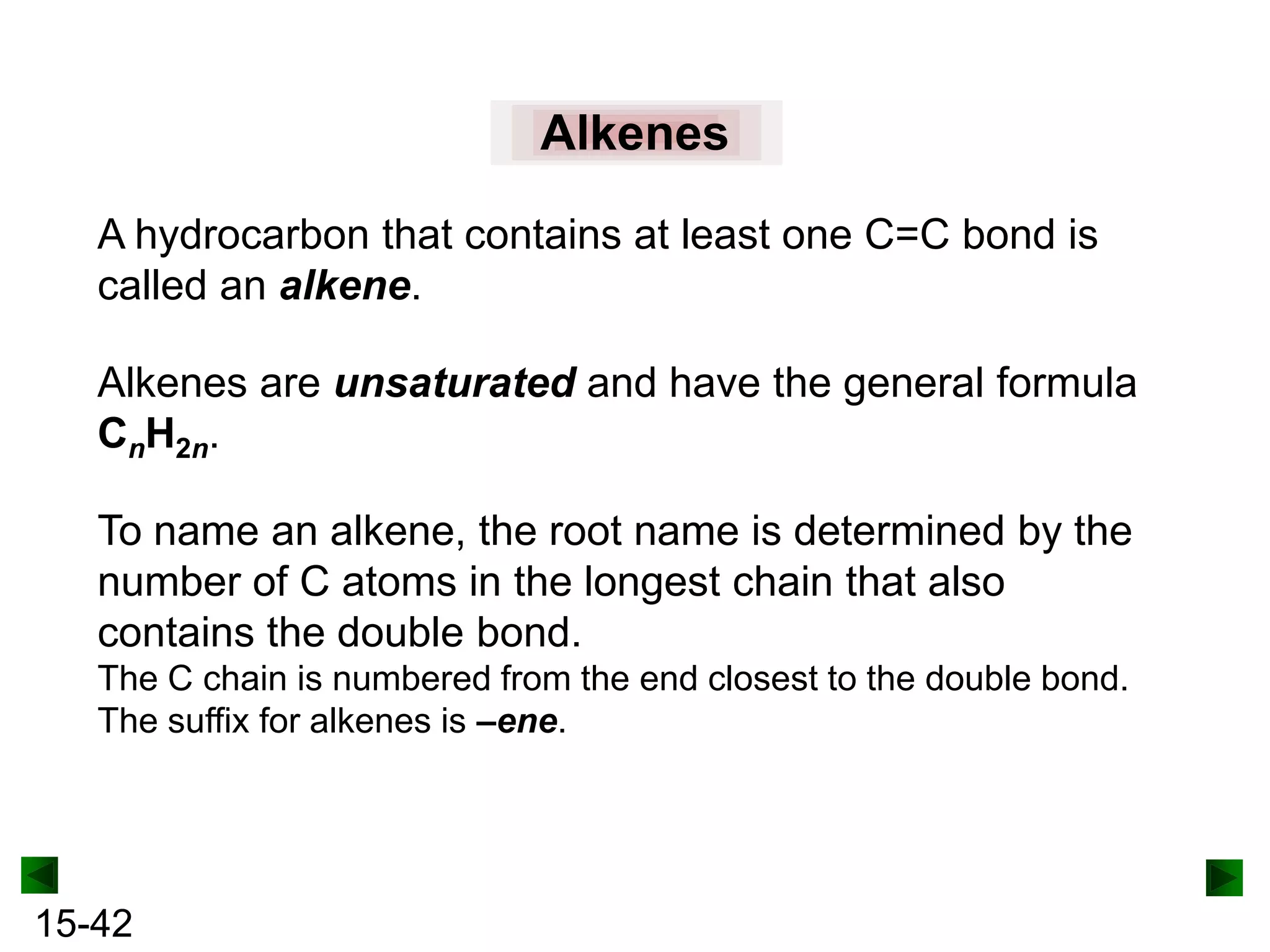 Alkenes
A hydrocarbon that contains at least one C=C bond is
called an alkene.
Alkenes are unsaturated and have the general formula
CnH2n.

To name an alkene, the root name is determined by the
number of C atoms in the longest chain that also
contains the double bond.
The C chain is numbered from the end closest to the double bond.
The suffix for alkenes is –ene.

15-42

 