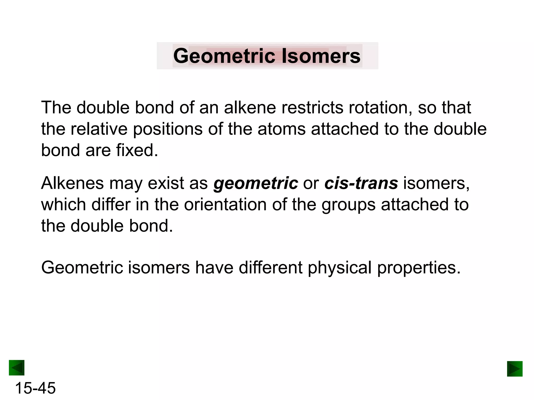 Geometric Isomers
The double bond of an alkene restricts rotation, so that
the relative positions of the atoms attached to the double
bond are fixed.
Alkenes may exist as geometric or cis-trans isomers,
which differ in the orientation of the groups attached to
the double bond.
Geometric isomers have different physical properties.

15-45

 