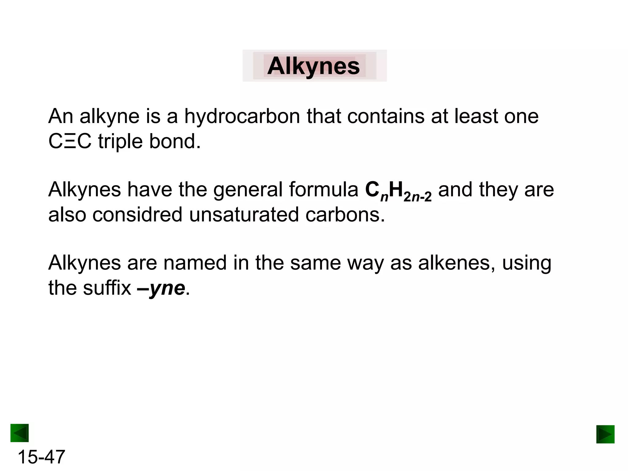 Alkynes
An alkyne is a hydrocarbon that contains at least one
CΞC triple bond.
Alkynes have the general formula CnH2n-2 and they are
also considred unsaturated carbons.

Alkynes are named in the same way as alkenes, using
the suffix –yne.

15-47

 