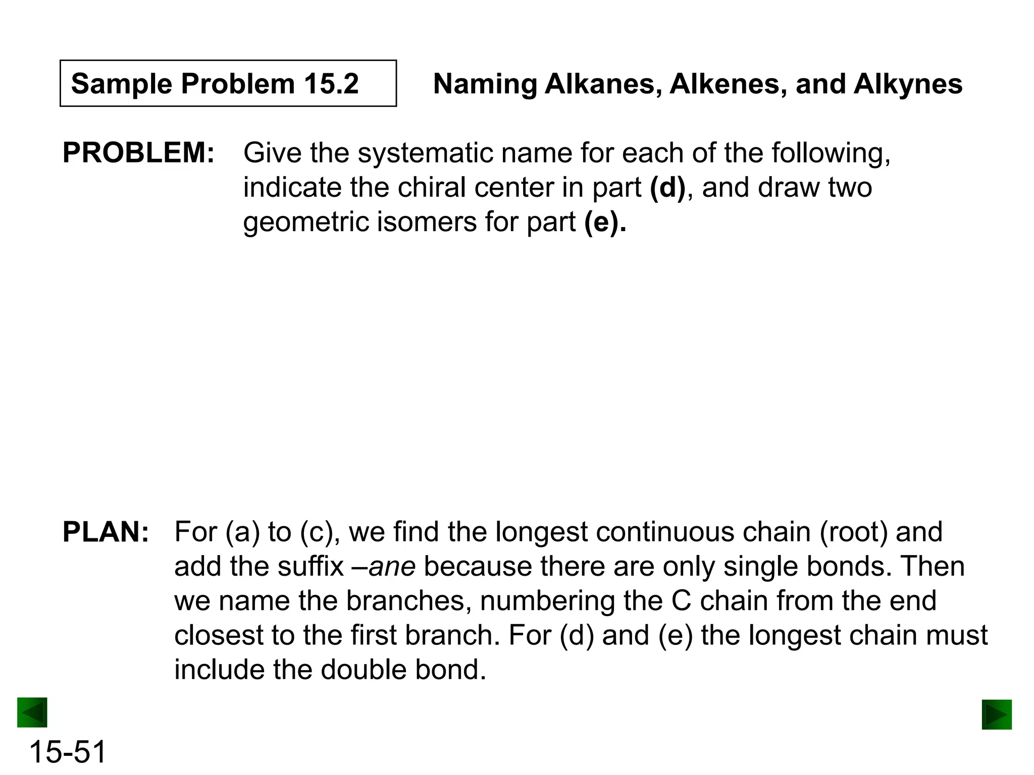 Sample Problem 15.2

Naming Alkanes, Alkenes, and Alkynes

PROBLEM: Give the systematic name for each of the following,
indicate the chiral center in part (d), and draw two
geometric isomers for part (e).

PLAN: For (a) to (c), we find the longest continuous chain (root) and
add the suffix –ane because there are only single bonds. Then
we name the branches, numbering the C chain from the end
closest to the first branch. For (d) and (e) the longest chain must
include the double bond.

15-51

 