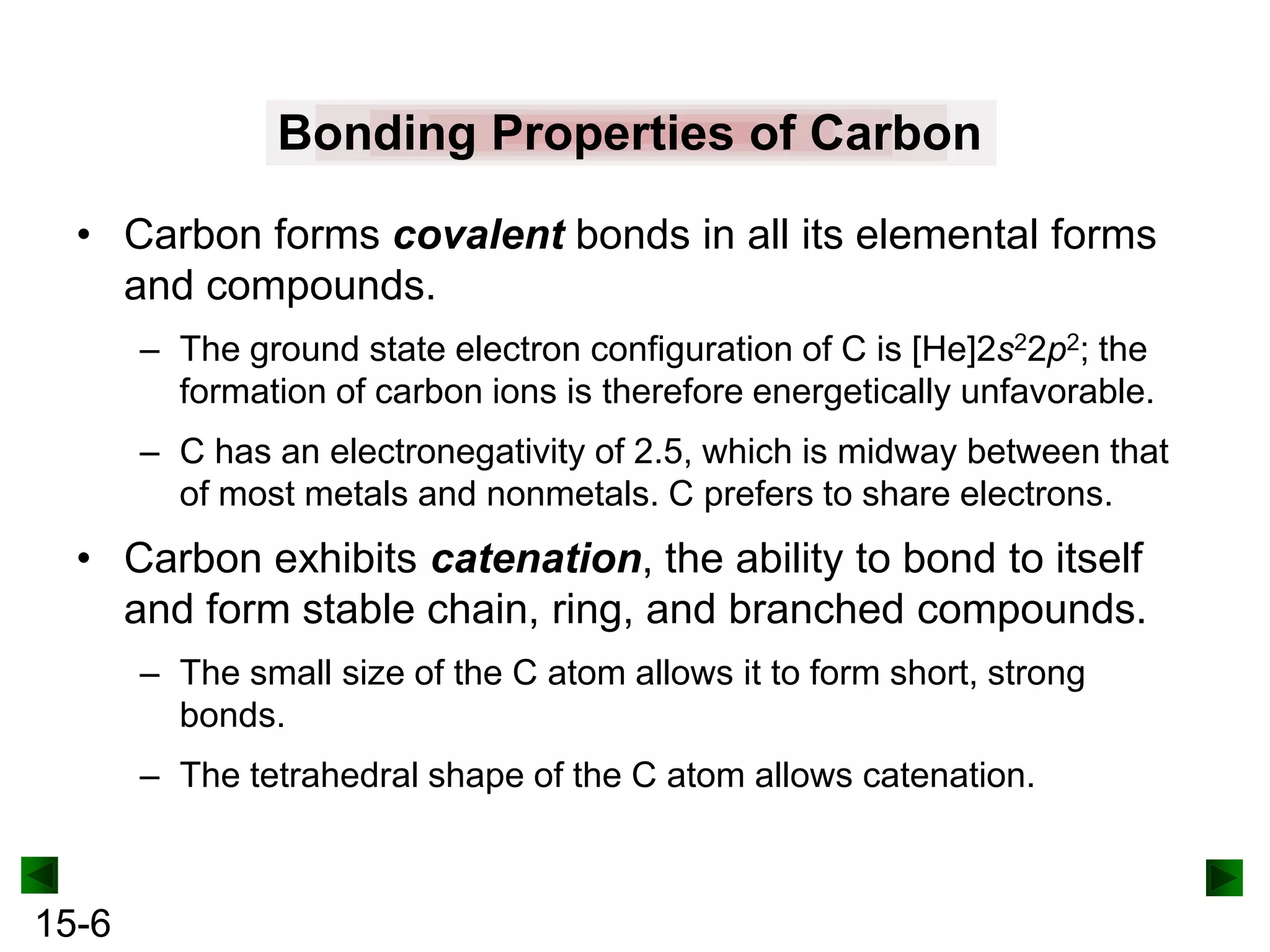 Bonding Properties of Carbon
• Carbon forms covalent bonds in all its elemental forms
and compounds.
– The ground state electron configuration of C is [He]2s22p2; the
formation of carbon ions is therefore energetically unfavorable.
– C has an electronegativity of 2.5, which is midway between that
of most metals and nonmetals. C prefers to share electrons.

• Carbon exhibits catenation, the ability to bond to itself
and form stable chain, ring, and branched compounds.
– The small size of the C atom allows it to form short, strong
bonds.

– The tetrahedral shape of the C atom allows catenation.

15-6

 