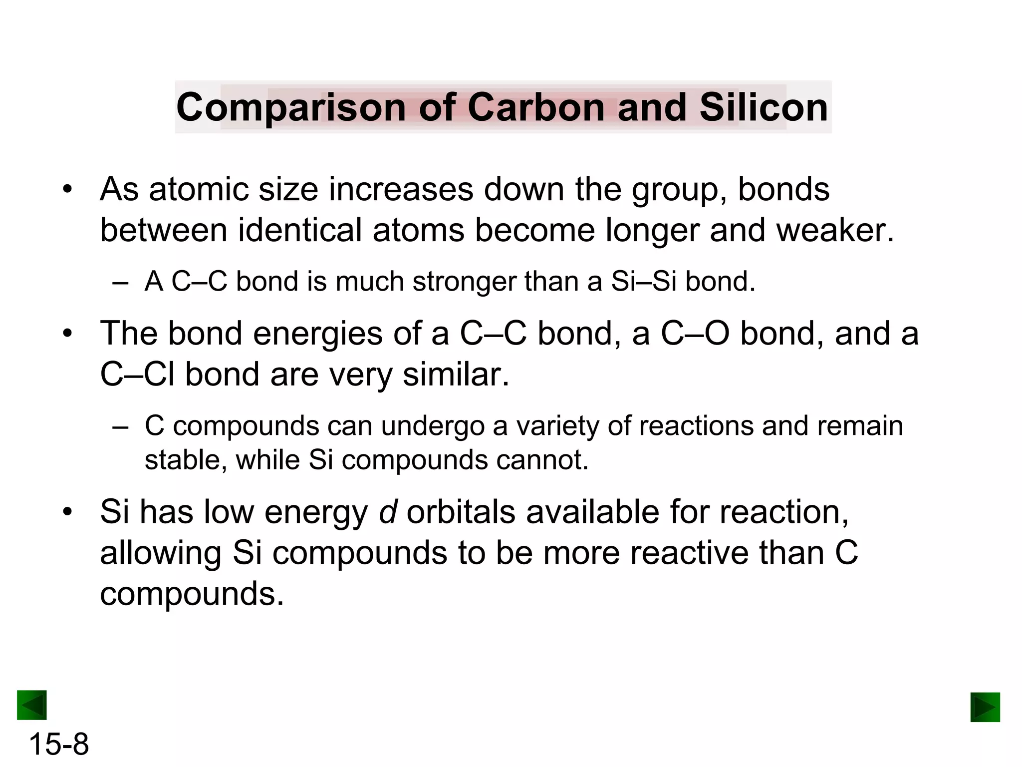 Comparison of Carbon and Silicon
• As atomic size increases down the group, bonds
between identical atoms become longer and weaker.
– A C–C bond is much stronger than a Si–Si bond.

• The bond energies of a C–C bond, a C–O bond, and a
C–Cl bond are very similar.
– C compounds can undergo a variety of reactions and remain
stable, while Si compounds cannot.

• Si has low energy d orbitals available for reaction,
allowing Si compounds to be more reactive than C
compounds.

15-8

 