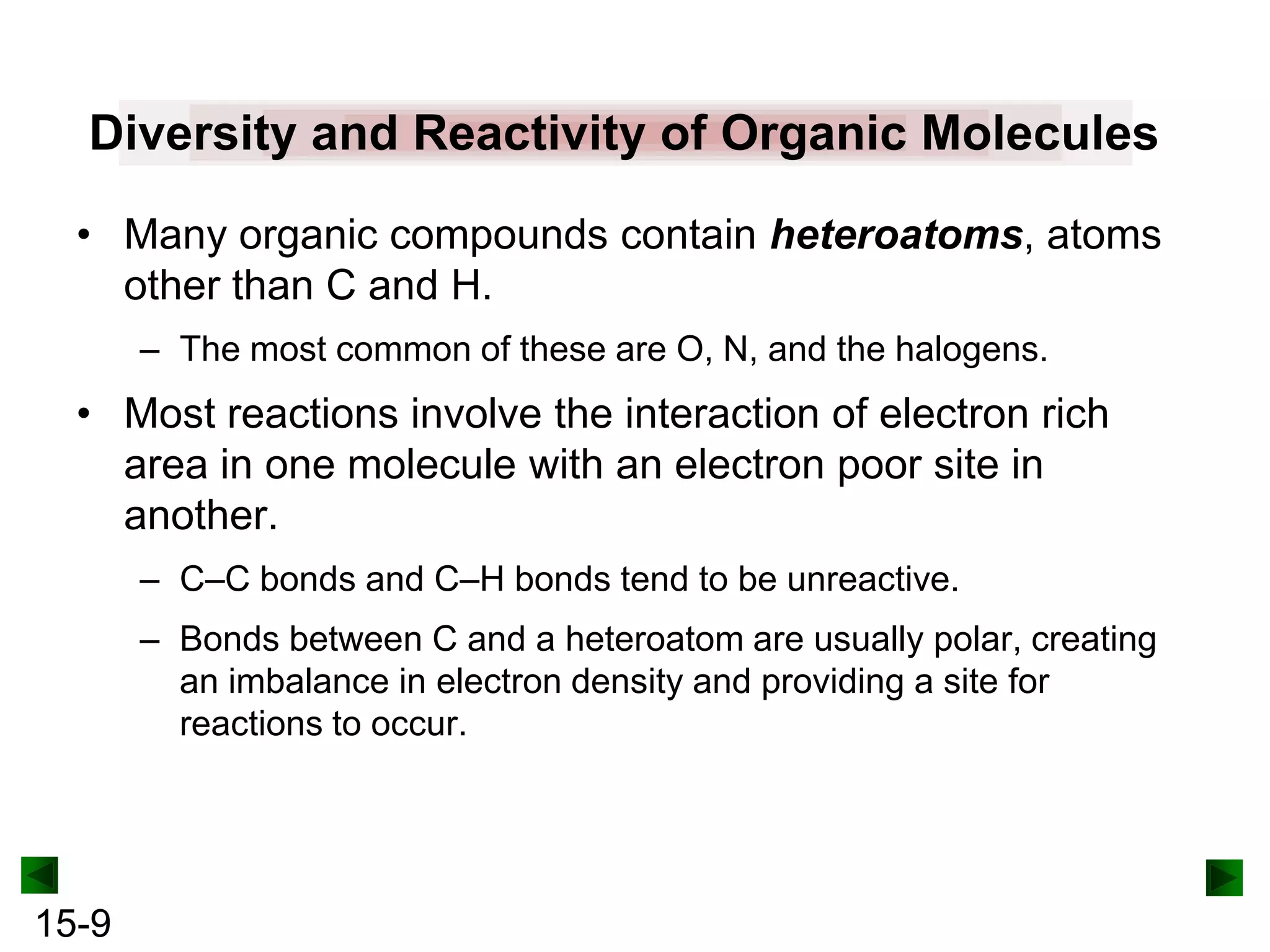Diversity and Reactivity of Organic Molecules
• Many organic compounds contain heteroatoms, atoms
other than C and H.
– The most common of these are O, N, and the halogens.

• Most reactions involve the interaction of electron rich
area in one molecule with an electron poor site in
another.
– C–C bonds and C–H bonds tend to be unreactive.
– Bonds between C and a heteroatom are usually polar, creating
an imbalance in electron density and providing a site for
reactions to occur.

15-9

 