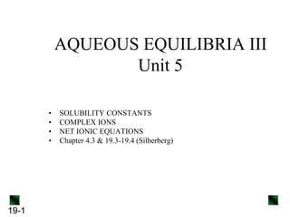 19-1
AQUEOUS EQUILIBRIA III
Unit 5
• SOLUBILITY CONSTANTS
• COMPLEX IONS
• NET IONIC EQUATIONS
• Chapter 4.3 & 19.3-19.4 (Silberberg)
 