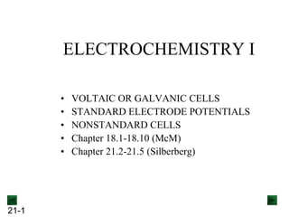 21-1
ELECTROCHEMISTRY I
• VOLTAIC OR GALVANIC CELLS
• STANDARD ELECTRODE POTENTIALS
• NONSTANDARD CELLS
• Chapter 18.1-18.10 (McM)
• Chapter 21.2-21.5 (Silberberg)
 
