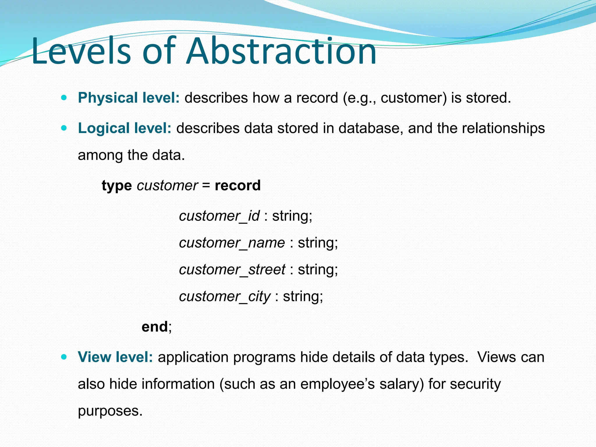 Levels of Abstraction
 Physical level: describes how a record (e.g., customer) is stored.
 Logical level: describes data stored in database, and the relationships
among the data.
type customer = record
customer_id : string;
customer_name : string;
customer_street : string;
customer_city : string;
end;
 View level: application programs hide details of data types. Views can
also hide information (such as an employee’s salary) for security
purposes.
 