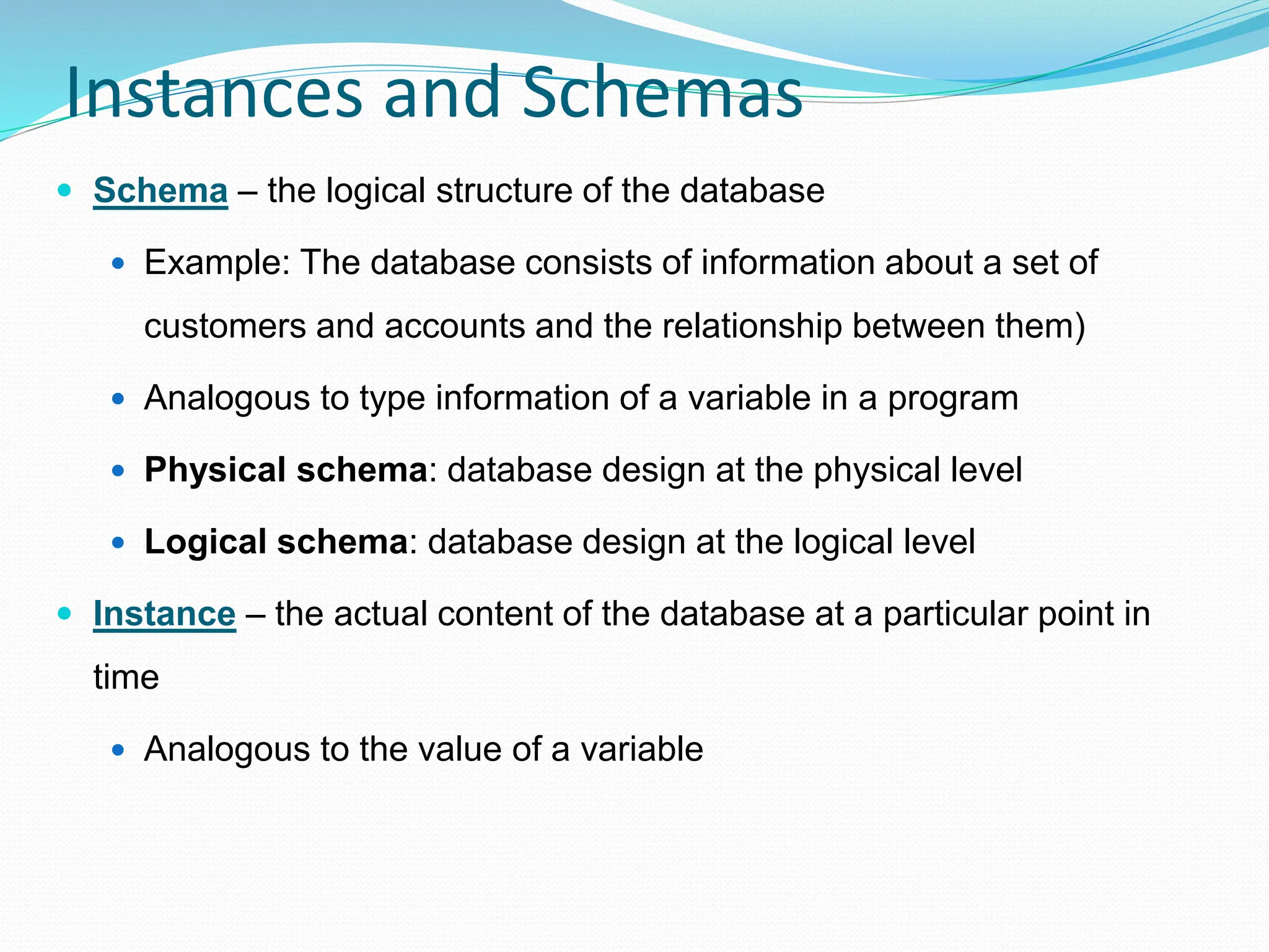 Instances and Schemas
 Schema – the logical structure of the database
 Example: The database consists of information about a set of
customers and accounts and the relationship between them)
 Analogous to type information of a variable in a program
 Physical schema: database design at the physical level
 Logical schema: database design at the logical level
 Instance – the actual content of the database at a particular point in
time
 Analogous to the value of a variable
 