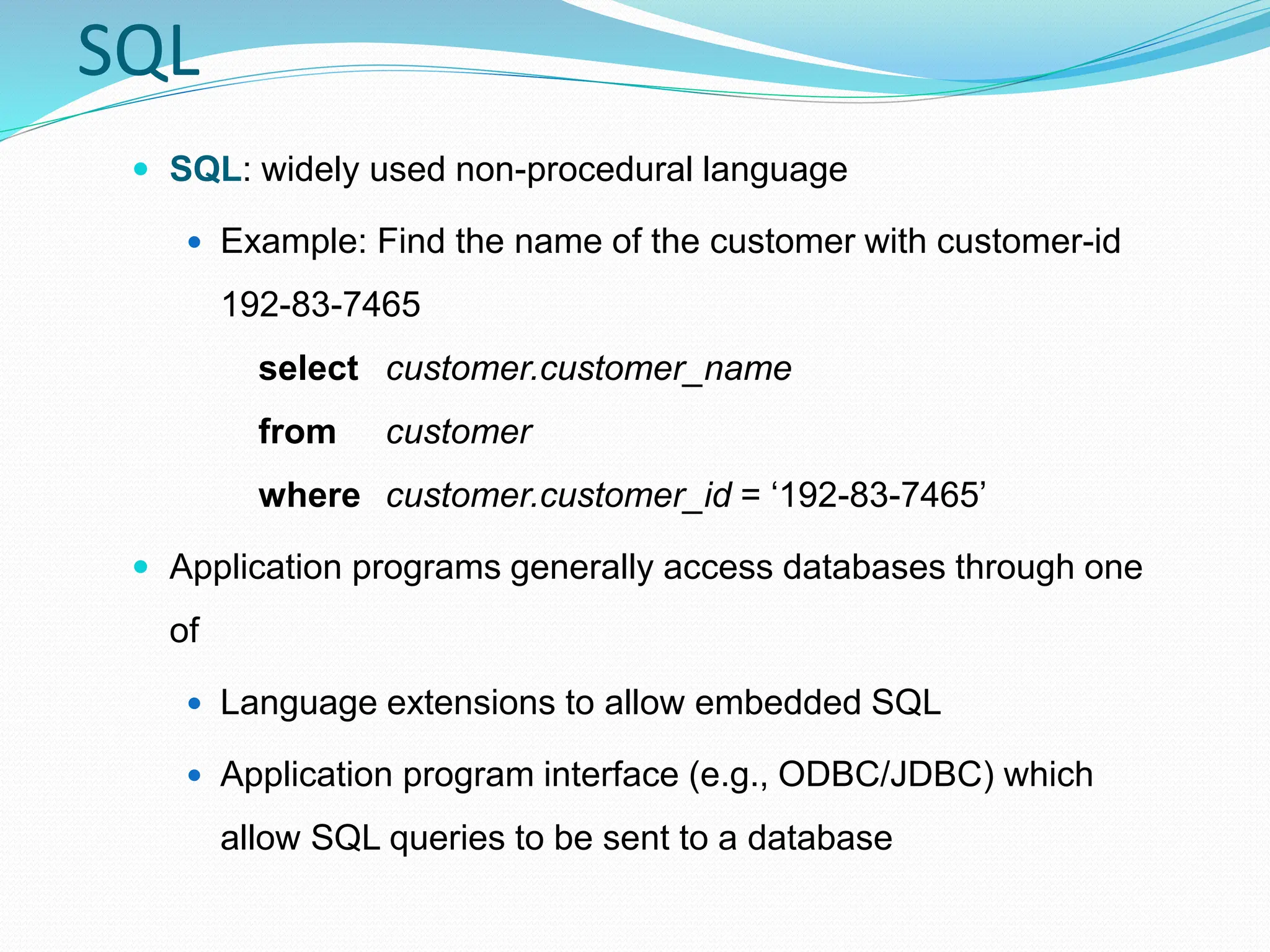 SQL
 SQL: widely used non-procedural language
 Example: Find the name of the customer with customer-id
192-83-7465
select customer.customer_name
from customer
where customer.customer_id = ‘192-83-7465’
 Application programs generally access databases through one
of
 Language extensions to allow embedded SQL
 Application program interface (e.g., ODBC/JDBC) which
allow SQL queries to be sent to a database
 