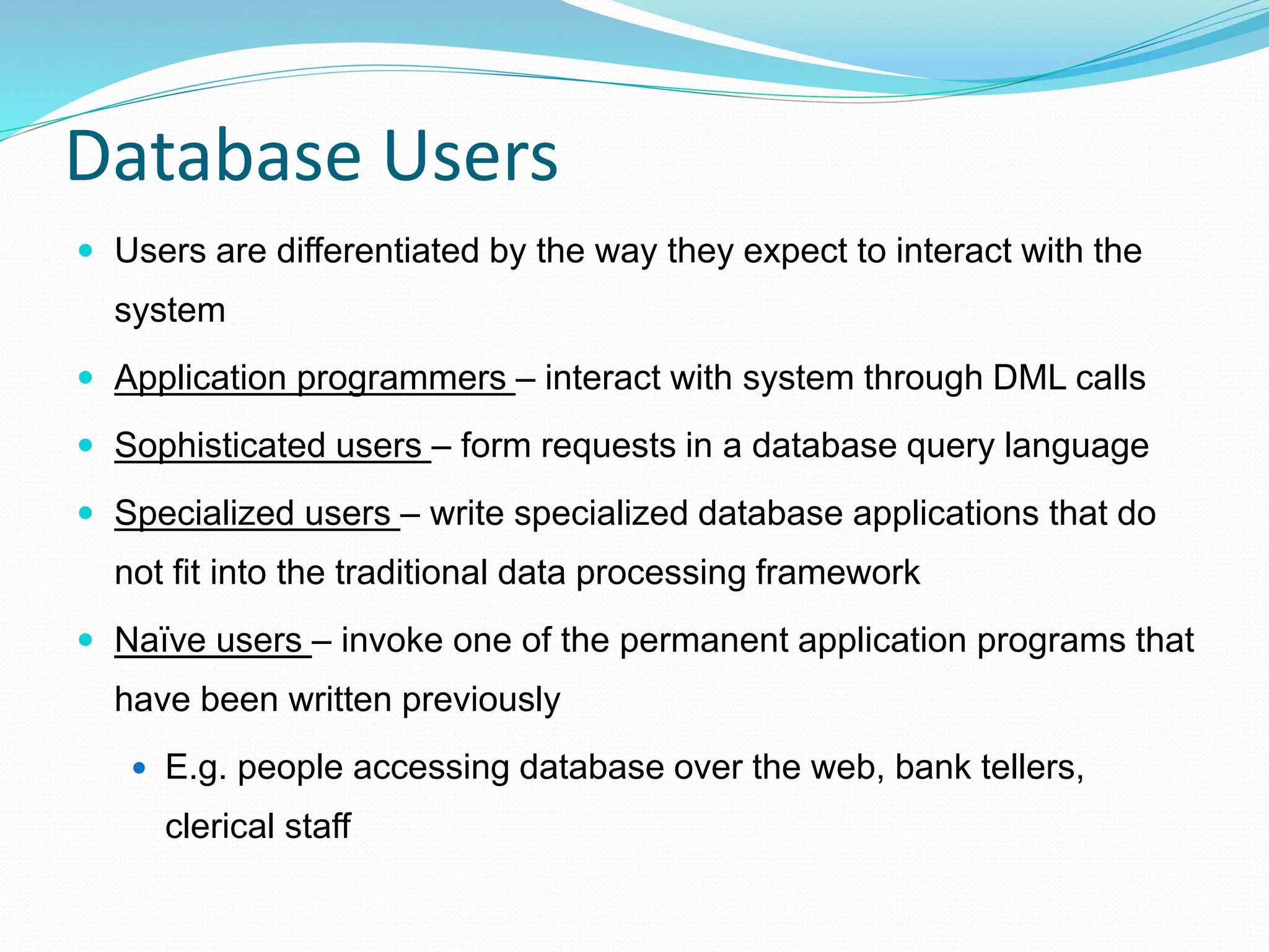 Database Users
 Users are differentiated by the way they expect to interact with the
system
 Application programmers – interact with system through DML calls
 Sophisticated users – form requests in a database query language
 Specialized users – write specialized database applications that do
not fit into the traditional data processing framework
 Naïve users – invoke one of the permanent application programs that
have been written previously
 E.g. people accessing database over the web, bank tellers,
clerical staff
 
