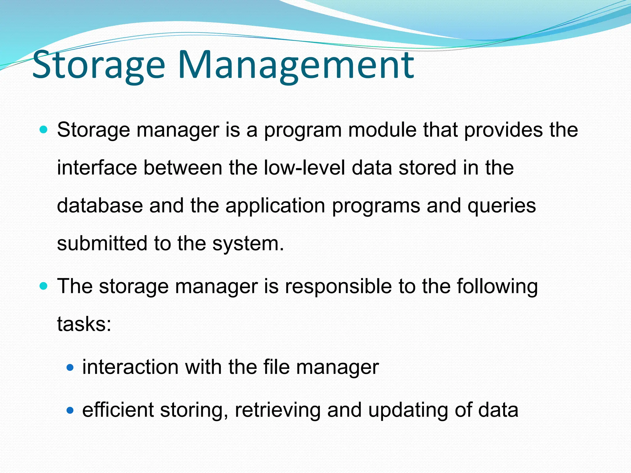Storage Management
 Storage manager is a program module that provides the
interface between the low-level data stored in the
database and the application programs and queries
submitted to the system.
 The storage manager is responsible to the following
tasks:
 interaction with the file manager
 efficient storing, retrieving and updating of data
 