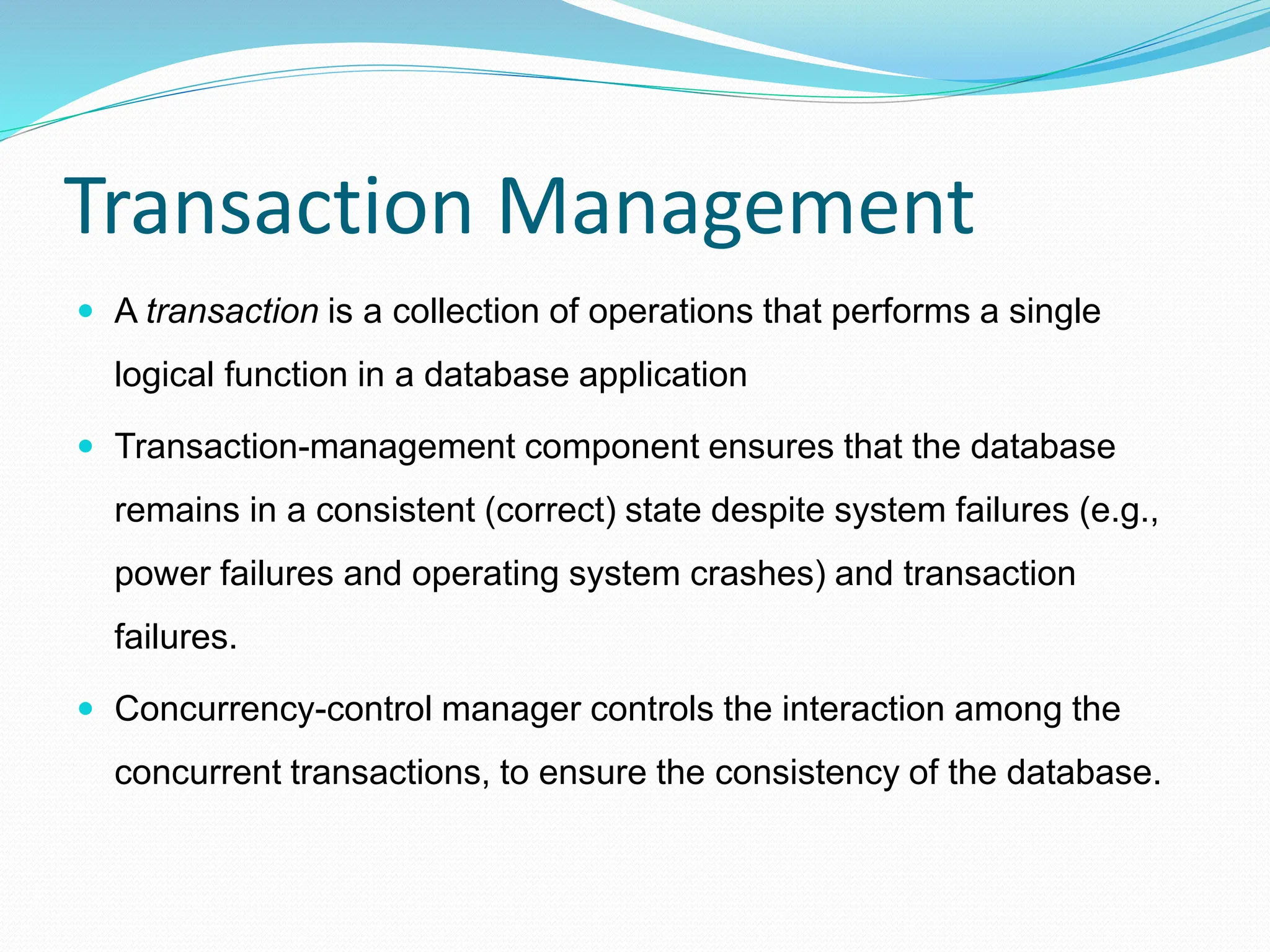 Transaction Management
 A transaction is a collection of operations that performs a single
logical function in a database application
 Transaction-management component ensures that the database
remains in a consistent (correct) state despite system failures (e.g.,
power failures and operating system crashes) and transaction
failures.
 Concurrency-control manager controls the interaction among the
concurrent transactions, to ensure the consistency of the database.
 