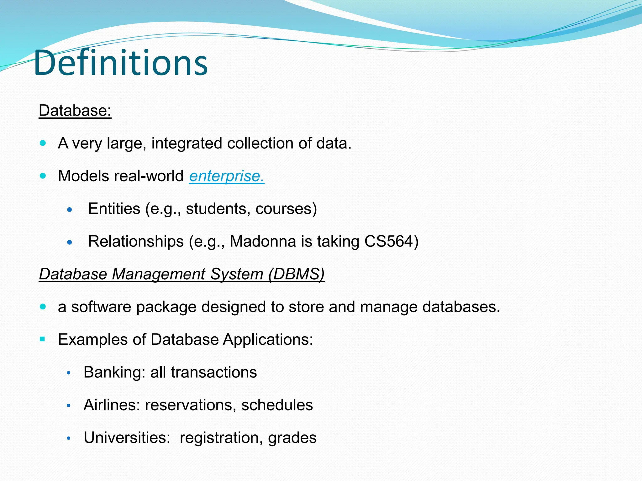 Definitions
Database:
 A very large, integrated collection of data.
 Models real-world enterprise.
 Entities (e.g., students, courses)
 Relationships (e.g., Madonna is taking CS564)
Database Management System (DBMS)
 a software package designed to store and manage databases.
 Examples of Database Applications:
• Banking: all transactions
• Airlines: reservations, schedules
• Universities: registration, grades
 