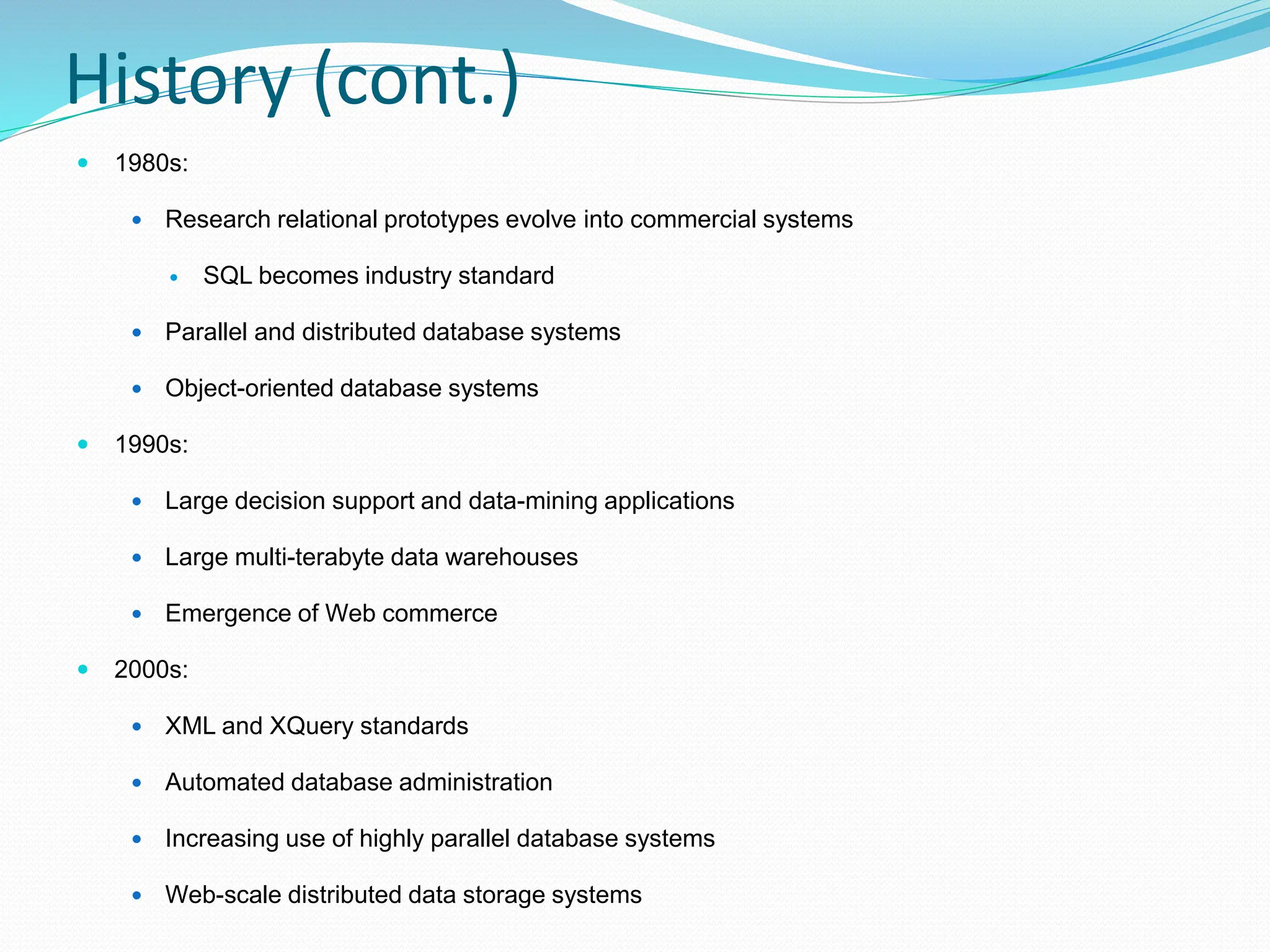 History (cont.)
 1980s:
 Research relational prototypes evolve into commercial systems
 SQL becomes industry standard
 Parallel and distributed database systems
 Object-oriented database systems
 1990s:
 Large decision support and data-mining applications
 Large multi-terabyte data warehouses
 Emergence of Web commerce
 2000s:
 XML and XQuery standards
 Automated database administration
 Increasing use of highly parallel database systems
 Web-scale distributed data storage systems
 