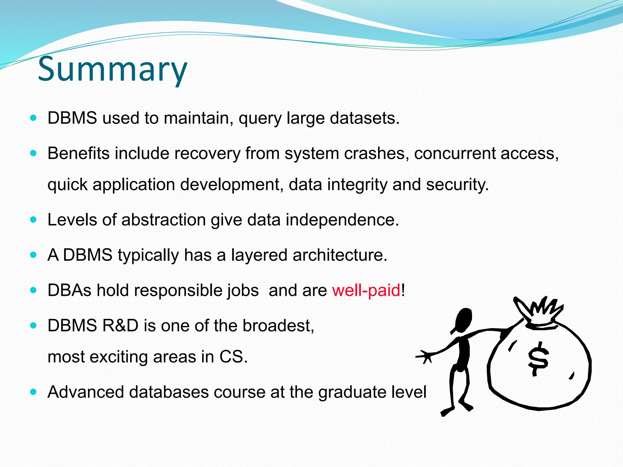 Summary
 DBMS used to maintain, query large datasets.
 Benefits include recovery from system crashes, concurrent access,
quick application development, data integrity and security.
 Levels of abstraction give data independence.
 A DBMS typically has a layered architecture.
 DBAs hold responsible jobs and are well-paid!
 DBMS R&D is one of the broadest,
most exciting areas in CS.
 Advanced databases course at the graduate level
 