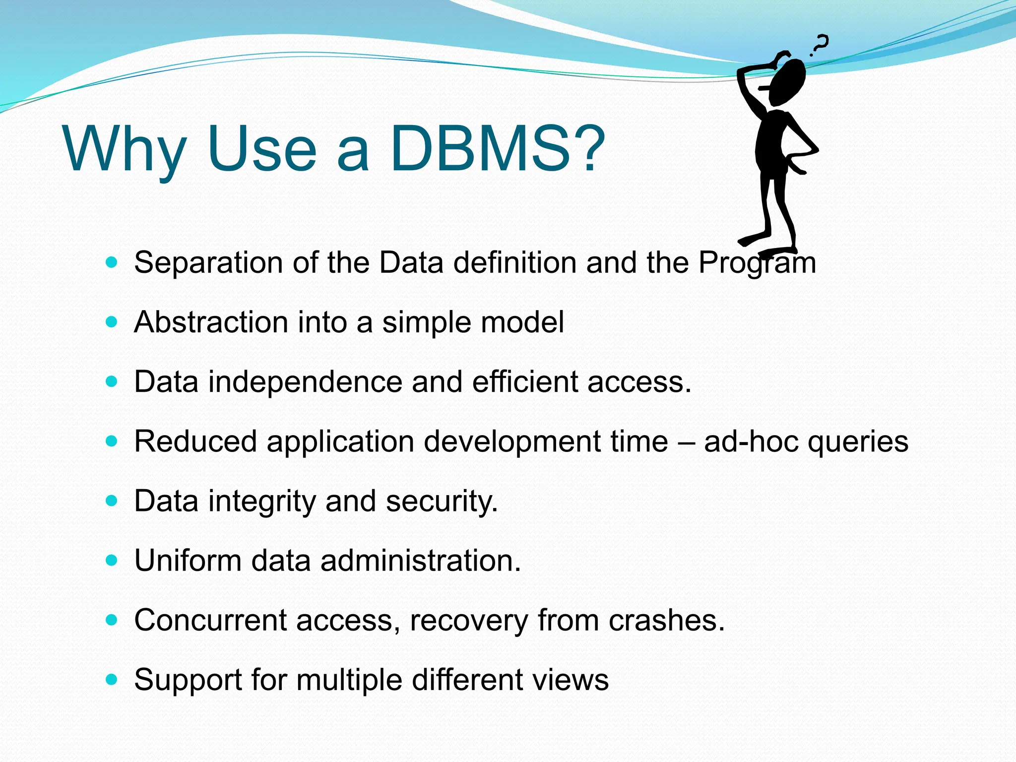 Why Use a DBMS?
 Separation of the Data definition and the Program
 Abstraction into a simple model
 Data independence and efficient access.
 Reduced application development time – ad-hoc queries
 Data integrity and security.
 Uniform data administration.
 Concurrent access, recovery from crashes.
 Support for multiple different views
 