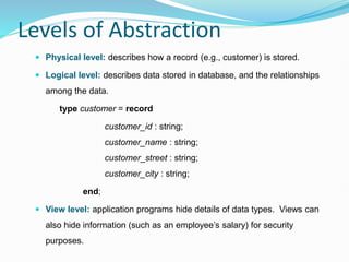 Levels of Abstraction
 Physical level: describes how a record (e.g., customer) is stored.
 Logical level: describes data stored in database, and the relationships
among the data.
type customer = record
customer_id : string;
customer_name : string;
customer_street : string;
customer_city : string;
end;
 View level: application programs hide details of data types. Views can
also hide information (such as an employee’s salary) for security
purposes.
 