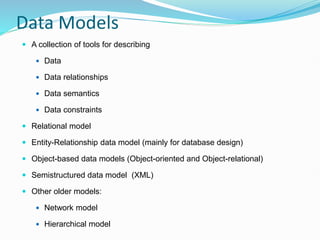 Data Models
 A collection of tools for describing
 Data
 Data relationships
 Data semantics
 Data constraints
 Relational model
 Entity-Relationship data model (mainly for database design)
 Object-based data models (Object-oriented and Object-relational)
 Semistructured data model (XML)
 Other older models:
 Network model
 Hierarchical model
 