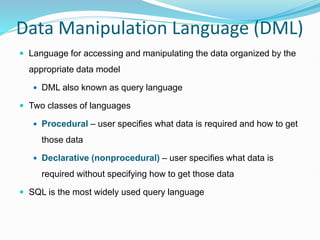 Data Manipulation Language (DML)
 Language for accessing and manipulating the data organized by the
appropriate data model
 DML also known as query language
 Two classes of languages
 Procedural – user specifies what data is required and how to get
those data
 Declarative (nonprocedural) – user specifies what data is
required without specifying how to get those data
 SQL is the most widely used query language
 