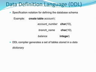 Data Definition Language (DDL)
 Specification notation for defining the database schema
Example: create table account (
account_number char(10),
branch_name char(10),
balance integer)
 DDL compiler generates a set of tables stored in a data
dictionary
 