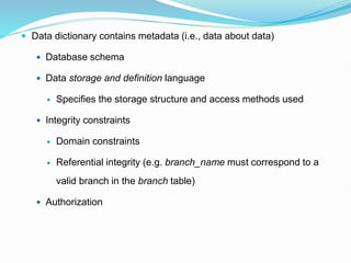  Data dictionary contains metadata (i.e., data about data)
 Database schema
 Data storage and definition language
 Specifies the storage structure and access methods used
 Integrity constraints
 Domain constraints
 Referential integrity (e.g. branch_name must correspond to a
valid branch in the branch table)
 Authorization
 