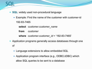SQL
 SQL: widely used non-procedural language
 Example: Find the name of the customer with customer-id
192-83-7465
select customer.customer_name
from customer
where customer.customer_id = ‘192-83-7465’
 Application programs generally access databases through one
of
 Language extensions to allow embedded SQL
 Application program interface (e.g., ODBC/JDBC) which
allow SQL queries to be sent to a database
 