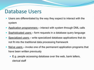 Database Users
 Users are differentiated by the way they expect to interact with the
system
 Application programmers – interact with system through DML calls
 Sophisticated users – form requests in a database query language
 Specialized users – write specialized database applications that do
not fit into the traditional data processing framework
 Naïve users – invoke one of the permanent application programs that
have been written previously
 E.g. people accessing database over the web, bank tellers,
clerical staff
 