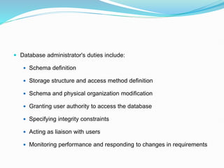  Database administrator's duties include:
 Schema definition
 Storage structure and access method definition
 Schema and physical organization modification
 Granting user authority to access the database
 Specifying integrity constraints
 Acting as liaison with users
 Monitoring performance and responding to changes in requirements
 