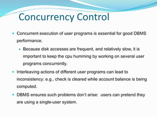 Concurrency Control
 Concurrent execution of user programs is essential for good DBMS
performance.
 Because disk accesses are frequent, and relatively slow, it is
important to keep the cpu humming by working on several user
programs concurrently.
 Interleaving actions of different user programs can lead to
inconsistency: e.g., check is cleared while account balance is being
computed.
 DBMS ensures such problems don’t arise: users can pretend they
are using a single-user system.
 