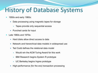History of Database Systems
 1950s and early 1960s:
 Data processing using magnetic tapes for storage
 Tapes provide only sequential access
 Punched cards for input
 Late 1960s and 1970s:
 Hard disks allow direct access to data
 Network and hierarchical data models in widespread use
 Ted Codd defines the relational data model
 Would win the ACM Turing Award for this work
 IBM Research begins System R prototype
 UC Berkeley begins Ingres prototype
 High-performance (for the era) transaction processing
 