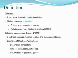 Definitions
Database:
 A very large, integrated collection of data.
 Models real-world enterprise.
 Entities (e.g., students, courses)
 Relationships (e.g., Madonna is taking CS564)
Database Management System (DBMS)
 a software package designed to store and manage databases.
 Examples of Database Applications:
• Banking: all transactions
• Airlines: reservations, schedules
• Universities: registration, grades
 