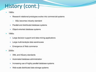 History (cont.)
 1980s:
 Research relational prototypes evolve into commercial systems
 SQL becomes industry standard
 Parallel and distributed database systems
 Object-oriented database systems
 1990s:
 Large decision support and data-mining applications
 Large multi-terabyte data warehouses
 Emergence of Web commerce
 2000s:
 XML and XQuery standards
 Automated database administration
 Increasing use of highly parallel database systems
 Web-scale distributed data storage systems
 
